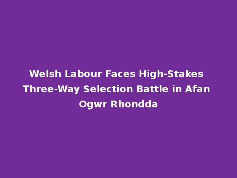 Welsh Labour Faces High-Stakes Three-Way Selection Battle in Afan Ogwr Rhondda